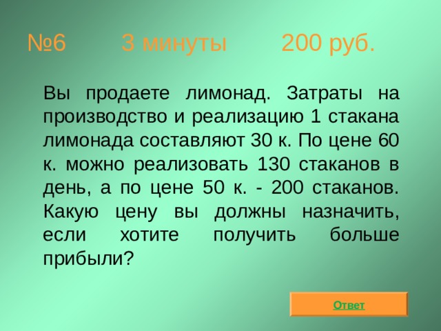 № 6  3 минуты 200 руб.  Вы продаете лимонад. Затраты на производство и реализацию 1 стакана лимонада составляют 30 к. По цене 60 к. можно реализовать 130 стаканов в день, а по цене 50 к. - 200 стаканов. Какую цену вы должны назначить, если хотите получить больше прибыли? Ответ 