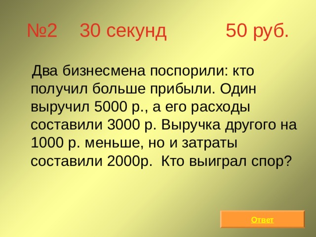 № 2 30 секунд 50 руб.  Два бизнесмена поспорили: кто получил больше прибыли. Один выручил 5000 р., а его расходы составили 3000 р. Выручка другого на 1000 р. меньше, но и затраты составили 2000р. Кто выиграл спор? Ответ 