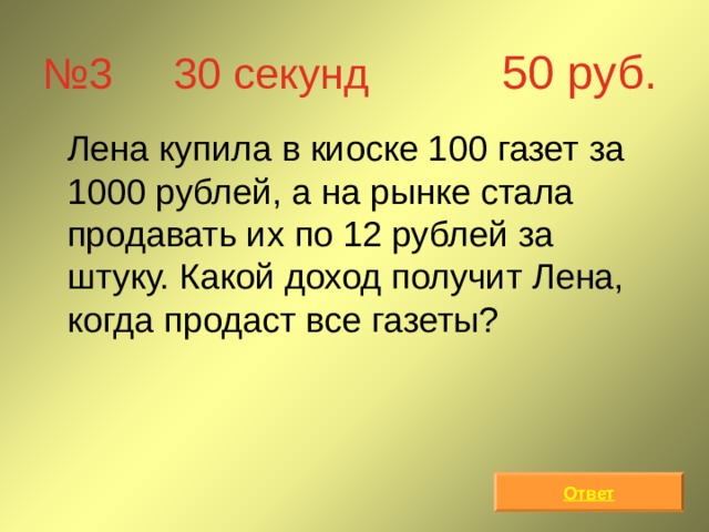 № 3 30 секунд 50 руб.  Лена купила в киоске 100 газет за 1000 рублей, а на рынке стала продавать их по 12 рублей за штуку. Какой доход получит Лена, когда продаст все газеты? Ответ 