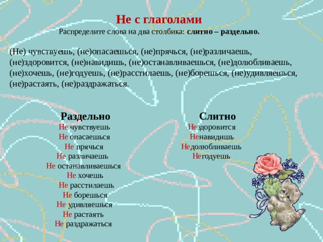 Не с глаголами Распределите слова на два столбика: слитно – раздельно. (Не) чувствуешь, (не)опасаешься, (не)прячься, (не)различаешь, (не)здоровится, (не)навидишь, (не)останавливаешься, (не)долюбливаешь, (не)хочешь, (не)годуешь, (не)расстилаешь, (не)борешься, (не)удивляешься, (не)растаять, (не)раздражаться.  Раздельно Слитно  Не чувствуешь Не здоровится  Не опасаешься Не навидишь  Не прячься Не долюбливаешь  Не различаешь Не годуешь  Не останавливаешься  Не хочешь  Не расстилаешь  Не борешься  Не удивляешься  Не растаять  Не раздражаться 