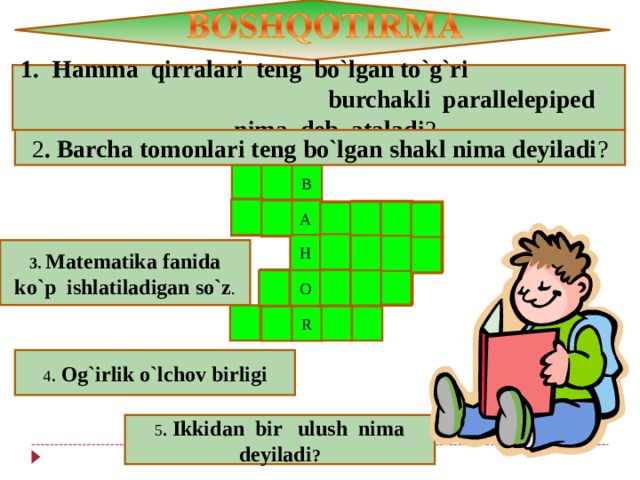 Hamma qirralari teng bo`lgan to`g`ri burchakli parallelepiped nima deb ataladi ? 2 . Barcha tomonlari teng bo`lgan shakl nima deyiladi ? B A A A A H H H H 3. Matematika fanida ko`p ishlatiladigan so`z . O O O O R 4 . Og`irlik o`lchov birligi 5 . Ikkidan bir ulush nima deyiladi ? 