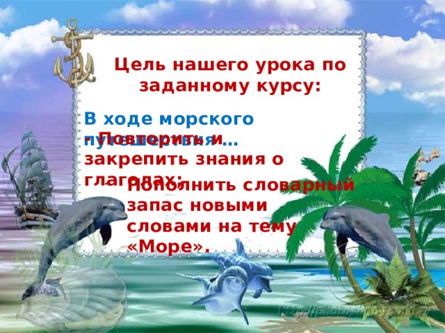 Цель нашего урока по заданному курсу: В ходе морского путешествия … - Повторить и закрепить знания о глаголах; Пополнить словарный запас новыми словами на тему «Море».  