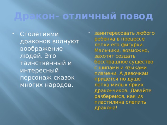 Дракон- отличный повод Столетиями драконов волнуют воображение людей. Это таинственный и интересный персонаж сказок многих народов. заинтересовать любого ребенка в процессе лепки его фигурки. Мальчики, возможно, захотят создать бесстрашное существо с шипами и языками пламени. А девочкам придется по душе лепка милых ярких дракончиков. Давайте разберемся, как из пластилина слепить дракона! 