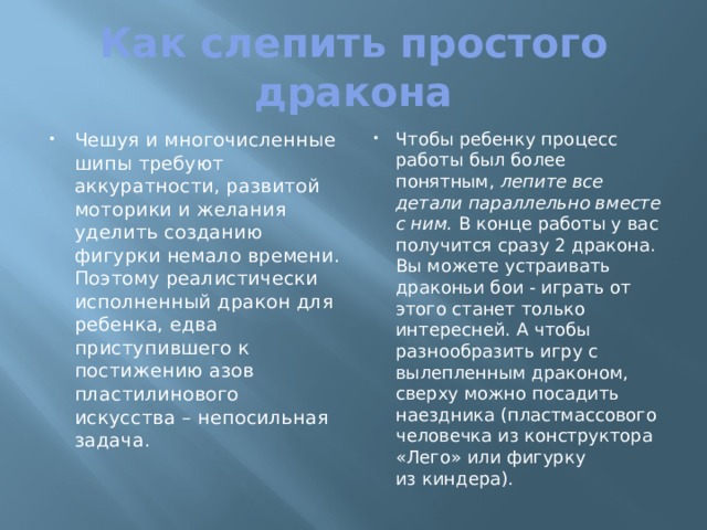 Как слепить простого дракона Чешуя и многочисленные шипы требуют аккуратности, развитой моторики и желания уделить созданию фигурки немало времени. Поэтому реалистически исполненный дракон для ребенка, едва приступившего к постижению азов пластилинового искусства – непосильная задача. Чтобы ребенку процесс работы был более понятным, лепите все детали параллельно вместе с ним. В конце работы у вас получится сразу 2 дракона. Вы можете устраивать драконьи бои - играть от этого станет только интересней. А чтобы разнообразить игру с вылепленным драконом, сверху можно посадить наездника (пластмассового человечка из конструктора «Лего» или фигурку из киндера). 