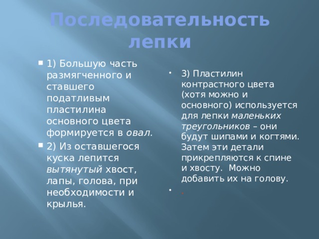 Последовательность лепки 1) Большую часть размягченного и ставшего податливым пластилина основного цвета формируется в овал. 2) Из оставшегося куска лепится вытянутый хвост, лапы, голова, при необходимости и крылья. 1) Большую часть размягченного и ставшего податливым пластилина основного цвета формируется в овал. 2) Из оставшегося куска лепится вытянутый хвост, лапы, голова, при необходимости и крылья. 3) Пластилин контрастного цвета (хотя можно и основного) используется для лепки маленьких треугольников – они будут шипами и когтями. Затем эти детали прикрепляются к спине и хвосту. Можно добавить их на голову. . 3) Пластилин контрастного цвета (хотя можно и основного) используется для лепки маленьких треугольников – они будут шипами и когтями. Затем эти детали прикрепляются к спине и хвосту. Можно добавить их на голову. . 