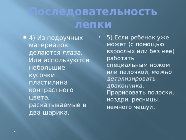 Последовательность лепки 4) Из подручных материалов делаются глаза. Или используются небольшие кусочки пластилина контрастного цвета, раскатываемые в два шарика. 4) Из подручных материалов делаются глаза. Или используются небольшие кусочки пластилина контрастного цвета, раскатываемые в два шарика. 5) Если ребенок уже может (с помощью взрослых или без нее) работать специальным ножом или палочкой, можно детализировать дракончика. Прорисовать полоски, ноздри, ресницы, немного чешуи .   