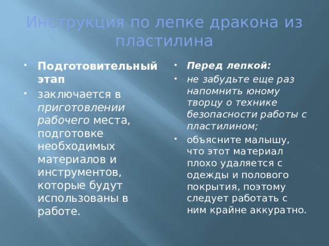 Инструкция по лепке дракона из пластилина Подготовительный этап   заключается в приготовлении рабочего места, подготовке необходимых материалов и инструментов, которые будут использованы в работе. Перед лепкой: не забудьте еще раз напомнить юному творцу о технике безопасности работы с пластилином;  объясните малышу, что этот материал плохо удаляется с одежды и полового покрытия, поэтому следует работать с ним крайне аккуратно. 