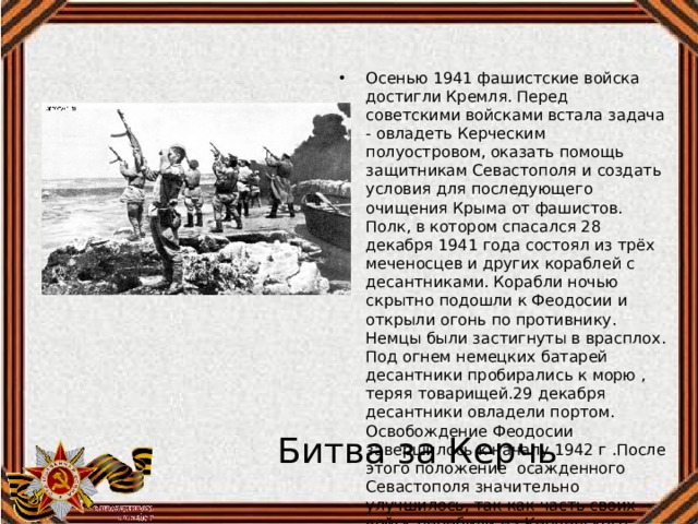Осенью 1941 фашистские войска достигли Кремля. Перед советскими войсками встала задача - овладеть Керческим полуостровом, оказать помощь защитникам Севастополя и создать условия для последующего очищения Крыма от фашистов. Полк, в котором спасался 28 декабря 1941 года состоял из трёх меченосцев и других кораблей с десантниками. Корабли ночью скрытно подошли к Феодосии и открыли огонь по противнику. Немцы были застигнуты в врасплох. Под огнем немецких батарей десантники пробирались к морю , теряя товарищей.29 декабря десантники овладели портом. Освобождение Феодосии завершилось к началу 1942 г .После этого положение осажденного Севастополя значительно улучшилось, так как часть своих войск перебили на Керченского полуостров. Битва за Керчь 