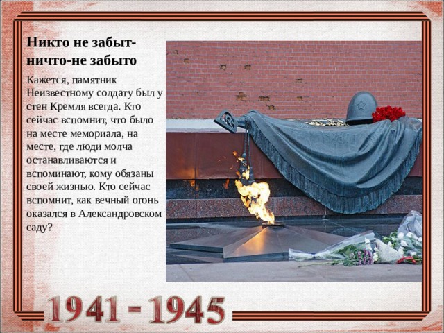 Никто не забыт-ничто-не забыто Кажется, памятник Неизвестному солдату был у стен Кремля всегда. Кто сейчас вспомнит, что было на месте мемориала, на месте, где люди молча останавливаются и вспоминают, кому обязаны своей жизнью. Кто сейчас вспомнит, как вечный огонь оказался в Александровском саду? 