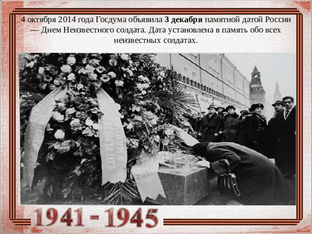 4 октября 2014 года Госдума объявила 3 декабря памятной датой России — Днем Неизвестного солдата. Дата установлена в память обо всех неизвестных солдатах. 
