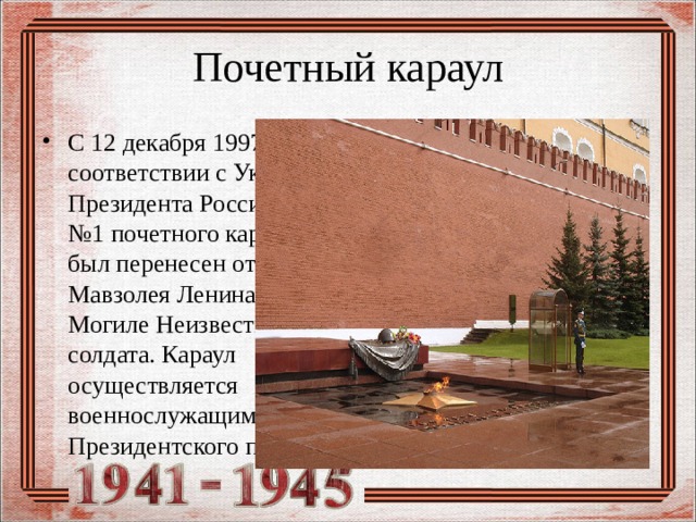 Почетный караул С 12 декабря 1997 года в соответствии с Указом Президента России пост №1 почетного караула был перенесен от Мавзолея Ленина к Могиле Неизвестного солдата. Караул осуществляется военнослужащими Президентского полка. 