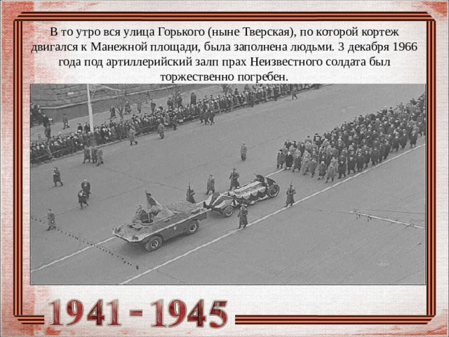 В то утро вся улица Горького (ныне Тверская), по которой кортеж двигался к Манежной площади, была заполнена людьми. 3 декабря 1966 года под артиллерийский залп прах Неизвестного солдата был торжественно погребен. 
