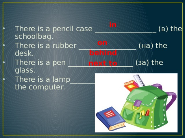  There is a pencil case _________________ (в) the schoolbag. There is a rubber ________________ (на) the desk. There is a pen __________________ (за) the glass. There is a lamp__________________ (рядом с) the computer. in on behind next to 