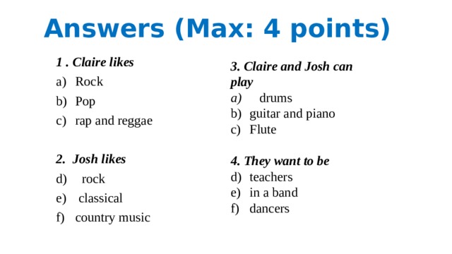 Answers (Max: 4 points) 1 . Claire likes Rock Pop rap and reggae 2. Josh likes  rock  classical country music 3. Claire and Josh can play  drums guitar and piano Flute 4. They want to be teachers in a band dancers 