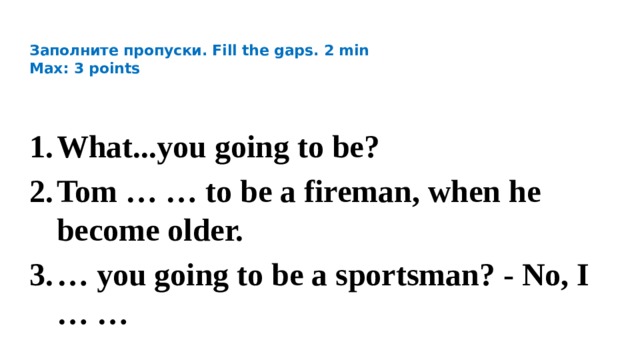    Заполните пропуски. Fill the gaps. 2 min  Max: 3 points   What...you going to be? Tom … … to be a fireman, when he becоme older. … you going to be a sportsman? - No, I … … 