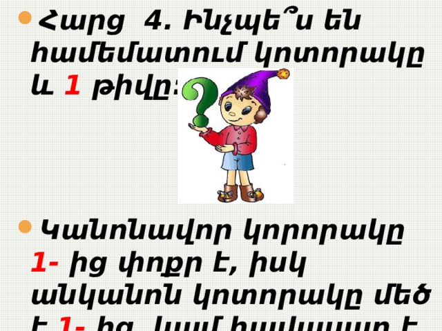  Հարց 4. Ինչպե՞ս են համեմատում կոտորակը և 1 թիվը:    Կանոնավոր կորորակը 1- ից փոքր է, իսկ անկանոն կոտորակը մեծ է 1- ից կամ հավասար է 1- ի:   