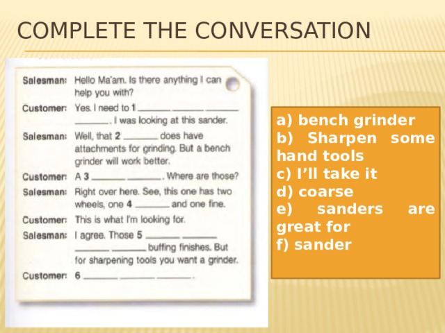 Complete the conversation  a) bench grinder b) Sharpen some hand tools c) I’ll take it d) coarse e) sanders are great for f) sander 