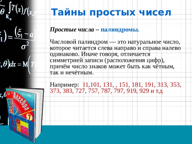 Тайны простых чисел Простые числа – палиндромы.  Числовой палиндром — это натуральное число, которое читается слева направо и справа налево одинаково. Иначе говоря, отличается симметрией записи (расположения цифр), причём число знаков может быть как чётным, так и нечётным.    Например: 11,101, 131, , 151, 181, 191, 313, 353, 373, 383, 727, 757, 787, 797, 919, 929 и т.д 