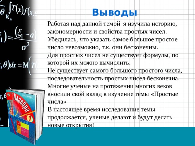 Выводы Работая над данной темой я изучила историю, закономерности и свойства простых чисел. Убедилась, что указать самое большое простое число невозможно, т.к. они бесконечны. Для простых чисел не существует формулы, по которой их можно вычислить. Не существует самого большого простого числа, последовательность простых чисел бесконечна. Многие ученые на протяжении многих веков вносили свой вклад в изучение темы «Простые числа» В настоящее время исследование темы продолжается, ученые делают и будут делать новые открытия! 