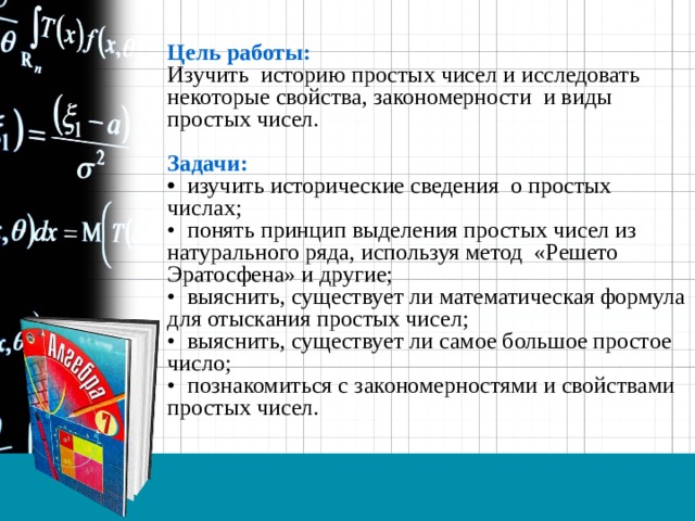 Цель работы: Изучить историю простых чисел и исследовать некоторые свойства, закономерности и виды простых чисел.  Задачи: • изучить исторические сведения о простых числах; • понять принцип выделения простых чисел из натурального ряда, используя метод «Решето Эратосфена» и другие; • выяснить, существует ли математическая формула для отыскания простых чисел; • выяснить, существует ли самое большое простое число; • познакомиться с закономерностями и свойствами простых чисел. 