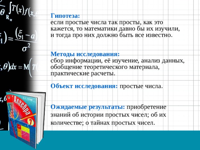 Гипотеза: если простые числа так просты, как это кажется, то математики давно бы их изучили, и тогда про них должно быть все известно.   Методы исследования: сбор информации, её изучение, анализ данных, обобщение теоретического материала, практические расчеты.  Объект исследования: простые числа. Ожидаемые результаты: приобретение знаний об истории простых чисел; об их количестве; о тайнах простых чисел. 