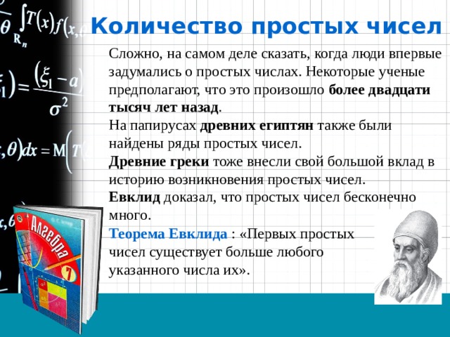 Количество простых чисел Сложно, на самом деле сказать, когда люди впервые задумались о простых числах. Некоторые ученые предполагают, что это произошло более двадцати тысяч лет назад . На папирусах древних египтян также были найдены ряды простых чисел. Древние греки тоже внесли свой большой вклад в историю возникновения простых чисел. Евклид доказал, что простых чисел бесконечно много.  Теорема Евклида : «Первых простых чисел существует больше любого указанного числа их». 