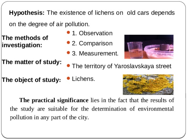 Hypothesis: The existence of lichens on old cars depends on the degree of air pollution. 1. Observation 2. Comparison 3. Measurement. The territory of Yaroslavskaya street Lichens. The methods of investigation:  The matter of study:  The object of study : The practical significance lies in the fact that the results of the study are suitable for the determination of environmental pollution in any part of the city. 