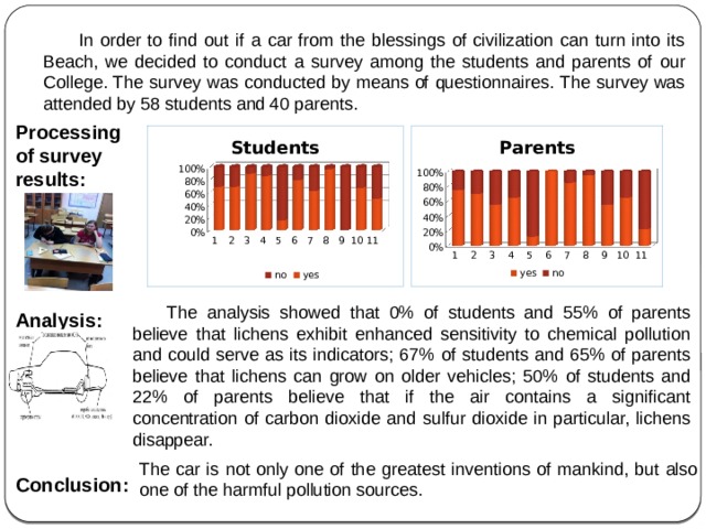 The analysis showed that 0% of students and 55% of parents believe that lichens exhibit enhanced sensitivity to chemical pollution and could serve as its indicators; 67% of students and 65% of parents believe that lichens can grow on older vehicles; 50% of students and 22% of parents believe that if the air contains a significant concentration of carbon dioxide and sulfur dioxide in particular, lichens disappear.  In order to find out if a car from the blessings of civilization can turn into its Beach, we decided to conduct a survey among the students and parents of our College. The survey was conducted by means of questionnaires. The survey was attended by 58 students and 40 parents. Processing of survey results:     Analysis:  Conclusion: The car is not only one of the greatest inventions of mankind, but also one of the harmful pollution sources. 