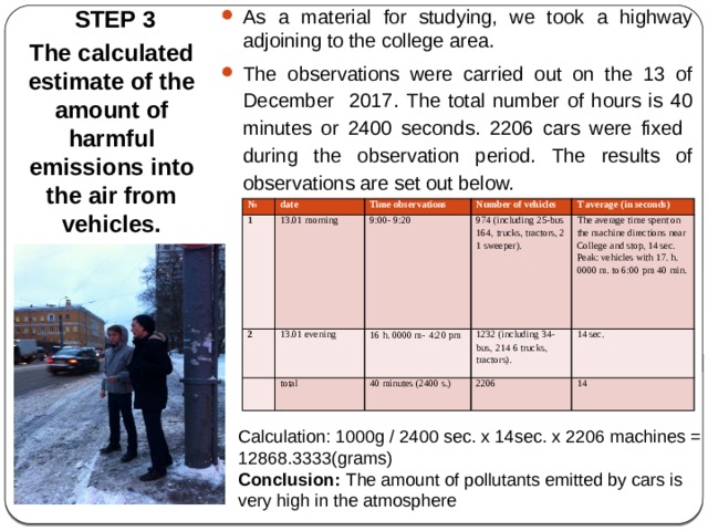  STEP 3 As a material for studying, we took a highway adjoining to the college area. The observations were carried out on the 13 of December 2017. The total number of hours is 40 minutes or 2400 seconds. 2206 cars were fixed during the observation period. The results of observations are set out below. The calculated estimate of the amount of harmful emissions into the air from vehicles. № date 1 Time observations 2 13.01 morning 13.01 evening Number of vehicles   9:00- 9:20 974 (including 25-bus 164, trucks, tractors, 2 1 sweeper). T average (in seconds) 16 h. 0000 m-  4:20 pm total 1232 (including 34-bus,  214 6 trucks, tractors). The average time spent on the machine directions near College and stop, 14 sec. Peak: vehicles with 17. h. 0000 m. to 6:00 pm 40 min. 40 minutes (2400 s.) 14 sec. 2206 14 Calculation: 1000g / 2400 sec. x 14sec. x 2206 machines = 12868.3333(grams) Conclusion: The amount of pollutants emitted by cars is very high in the atmosphere 