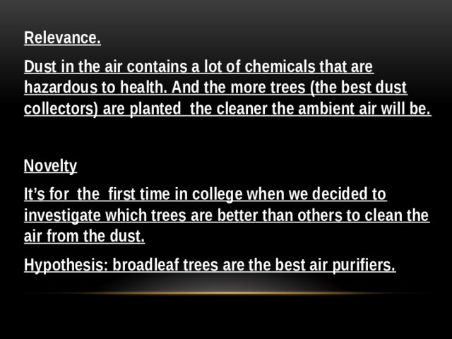 Relevance. Dust in the air contains a lot of chemicals that are hazardous to health. And the more trees (the best dust collectors) are planted the cleaner the ambient air will be.  Novelty It’s for the first time in college when we decided to investigate which trees are better than others to clean the air from the dust. Hypothesis: broadleaf trees are the best air purifiers. 