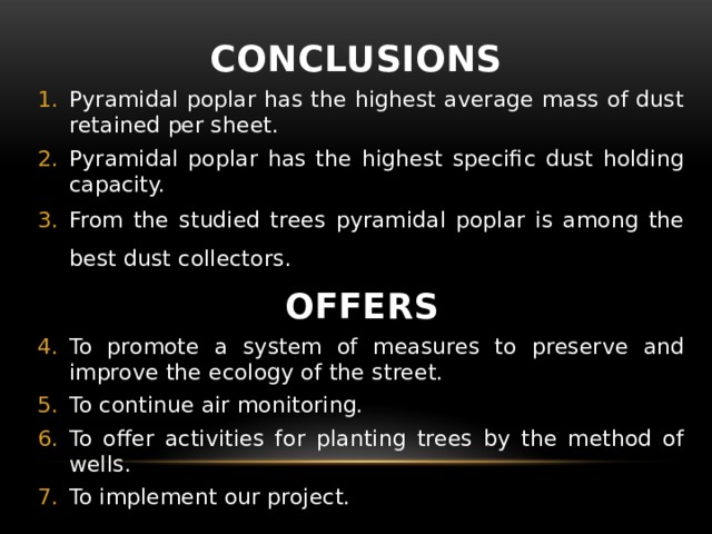 CONCLUSIONS Pyramidal poplar has the highest average mass of dust retained per sheet. Pyramidal poplar has the highest specific dust holding capacity. From the studied trees pyramidal poplar is among the best dust collectors.  OFFERS To promote a system of measures to preserve and improve the ecology of the street. To continue air monitoring. To offer activities for planting trees by the method of wells. To implement our project.   