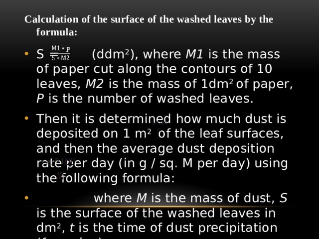 Calculation of the surface of the washed leaves by the formula:   S = (ddm 2 ), where М1 is the mass of paper cut along the contours of 10 leaves, М2 is the mass of 1dm 2 of paper, P is the number of washed leaves. Then it is determined how much dust is deposited on 1 m 2 of the leaf surfaces, and then the average dust deposition rate per day (in g / sq. M per day) using the following formula:  where M is the mass of dust, S is the surface of the washed leaves in dm 2 , t is the time of dust precipitation (for a day). 