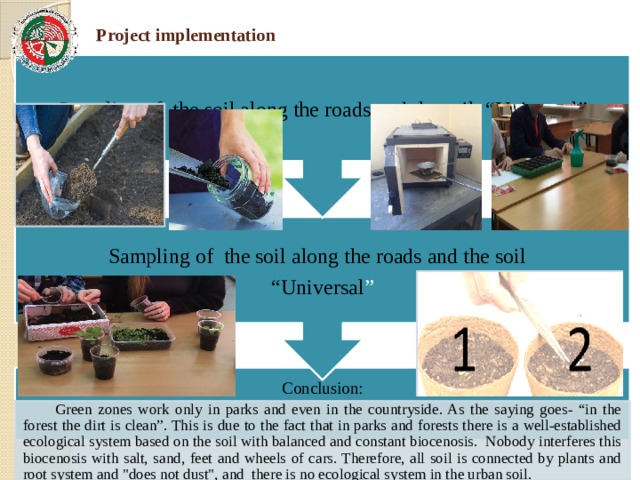 Sampling of the soil along the roads and the soil “ Universal ” Sampling of the soil along the roads and the soil “Universal” Project implementation Conclusion:  Green zones work only in parks and even in the countryside. As the saying goes- “in the forest the dirt is clean”. This is due to the fact that in parks and forests there is a well-established ecological system based on the soil with balanced and constant biocenosis. Nobody interferes this biocenosis with salt, sand, feet and wheels of cars. Therefore, all soil is connected by plants and root system and 