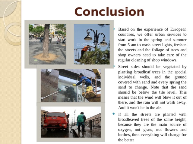 Conclusion Based on the experience of European countries, we offer urban services to start work in the spring and summer from 5 am to wash street lights, freshen the streets and the foliage of trees and shop owners need to take care of the regular cleaning of shop windows. Street sides should be vegetated by planting broadleaf trees in the special individual wells, and the ground covered with sand and every spring the sand to change. Note that the sand should be below the tile level. This means that the wind will blow it out of there, and the rain will not wash away. And it won't be in the air. If all the streets are planted with broadleaved trees of the same height, because they are the main source of oxygen, not grass, not flowers and bushes, then everything will change for the better 