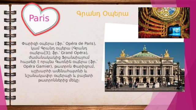 Գրանդ Օպերա Paris Փարիզի օպերա (ֆր.՝ Opéra de Paris), կամ Գրանդ օպերա (Գրանդ օպերա[3]; ֆր.՝ Grand Opéra), ժամանակակից Ֆրանսիայում հայտնի է որպես Գառնիե օպերա (ֆր.՝ Opéra Garnier), թատրոն Փարիզում, աշխարհի ամենահայտնի և նշանակավոր օպերայի և բալետի թատրոններից մեկը։ 