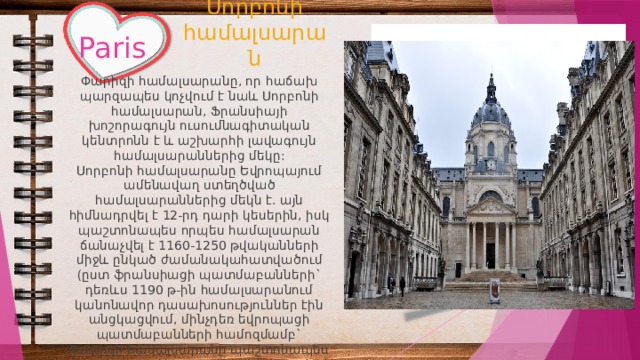 Սորբոնի համալսարան Paris Փարիզի համալսարանը, որ հաճախ պարզապես կոչվում է նաև Սորբոնի համալսարան, Ֆրանսիայի խոշորագույն ուսումնագիտական կենտրոնն է և աշխարհի լավագույն համալսարաններից մեկը: Սորբոնի համալսարանը Եվրոպայում ամենավաղ ստեղծված համալսարաններից մեկն է. այն հիմնադրվել է 12-րդ դարի կեսերին, իսկ պաշտոնապես որպես համալսարան ճանաչվել է 1160-1250 թվականների միջև ընկած ժամանակահատվածում (ըստ ֆրանսիացի պատմաբանների` դեռևս 1190 թ-ին համալսարանում կանոնավոր դասախոսություններ էին անցկացվում, մինչդեռ եվրոպացի պատմաբանների համոզմամբ` Փարիզի համալսարանը պաշտոնապես սկսել է գործել 13-րդ դարից սկսած, ավելի ստույգ` 1215 թ-ից): 