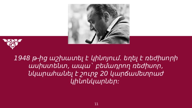 1948 թ-ից աշխատել է կինոյում. եղել է ռեժիսորի ասիստենտ, ապա` բեմադրող ռեժիսոր, նկարահանել է շուրջ 20 կարճամետրաժ կինոնկարներ: 1 