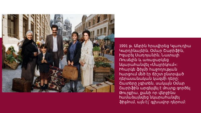 1991 թ. Անրին հրավիրեց Կլաուդիա Կարդինալեին, Օմար Շարիֆին, Իզաբել Սադոյանին, Նատալի Ռուսելին և առաջարկեց նկարահանվել «Մայրիկում»: Իհարկե ֆիլմի հաջողության հարցում մեծ էր ճիշտ ընտրված դերասանական կազմի դերը: Շատերը չգիտեն, սակայն Օմար Շարիֆին արգելվել է մուտք գործել Թուրքիա, քանի որ վերջինս համաձայնվեց նկարահանվել ֆիլմում, այն էլ՝ գլխավոր դերում: 