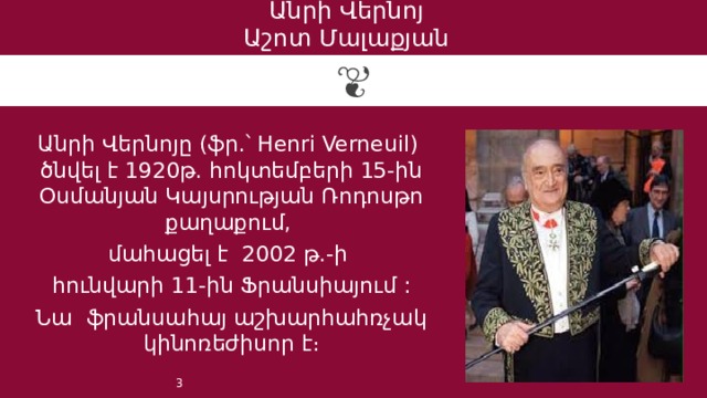 Անրի Վերնոյ  Աշոտ Մալաքյան Անրի Վերնոյը (ֆր.՝ Henri Verneuil) ծնվել է 1920թ. հոկտեմբերի 15-ին Օսմանյան Կայսրության Ռոդոսթո քաղաքում, մահացել է 2002 թ.-ի հունվարի 11-ին Ֆրանսիայում : Նա ֆրանսահայ աշխարհահռչակ կինոռեժիսոր է։ 1 