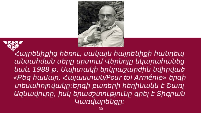 Հայրենիքից հեռու, սակայն հայրենիքի հանդեպ անսահման սերը սրտում Վերնոյը նկարահանեց նաև 1988 թ. Սպիտակի երկրաշարժին նվիրված «Քեզ համար, Հայաստան/Pour toi Arménie» երգի տեսահոլովակը:Երգի բառերի հեղինակն է Շառլ Ազնավուրը, իսկ երաժշտությունը գրել է Տիգրան Կառվարենցը: 1 