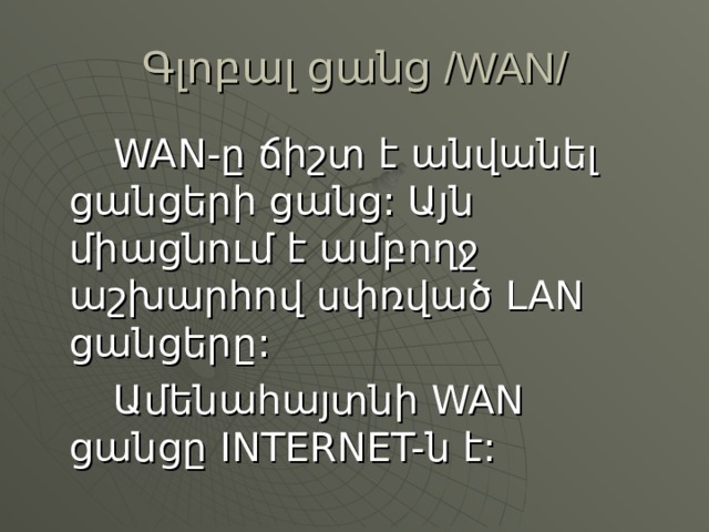Գլոբալ ցանց /WAN/   WAN-ը ճիշտ է անվանել ցանցերի ցանց: Այն միացնում է ամբողջ աշխարհով սփռված LAN ցանցերը:   Ամենահայտնի WAN ցանցը INTERNET-ն է: 