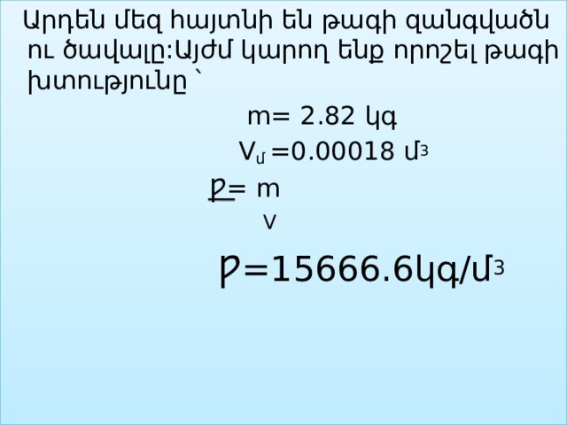  Արդեն մեզ հայտնի են թագի զանգվածն ու ծավալը:Այժմ կարող ենք որոշել թագի խտությունը ՝  m= 2.82 կգ  V մ  =0.00018 մ 3  Ƿ= m  V  Ƿ=15666.6կգ/մ 3 