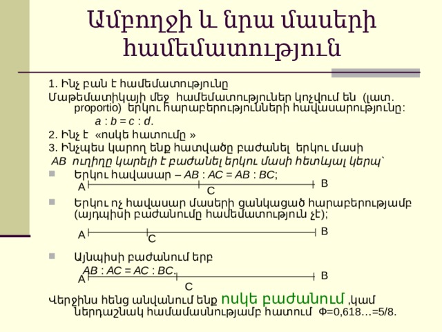 Ամբողջի և նրա մասերի  համեմատություն 1. Ինչ բան է համեմատությունը Մաթեմատիկայի մեջ համեմատություներ կոչվում են ( լատ . proportio) երկու հարաբերությունների հավասարությունը :  a : b = c : d . 2. Ինչ է « ոսկե հատումը » 3. Ինչպես կարող ենք հատվածը բաժանել երկու մասի  АВ ուղիղը կարելի է բաժանել երկու մասի հետևյալ կերպ` Երկու հավասար – АВ : АС = АВ : ВС ;  Երկու ոչ հավասար մասերի ցանկացած հարաբերությամբ ( այդպիսի բաժանումը համեմատություն չէ );   Այնպիսի բաժանում երբ   АВ : АС = АС : ВС . Վերջինս հենց անվանում ենք ոսկե բաժանում ,կամ ներդաշնակ համամասնությամբ հատում Ф=0,618…=5/8. В А С В А С В А С 