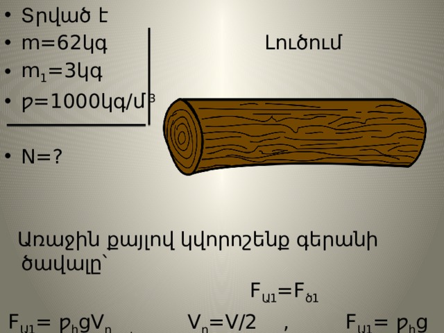 Տրված է m=62կգ Լուծում m 1 =3կգ ƿ=1000կգ/մ 3  N=?  Առաջին քայլով կվորոշենք գերանի ծավալը՝  F Ա1 =F ծ1  F Ա1 = ƿ հ gV ը , V ը =V/2 , F Ա1 = ƿ հ g V/2 