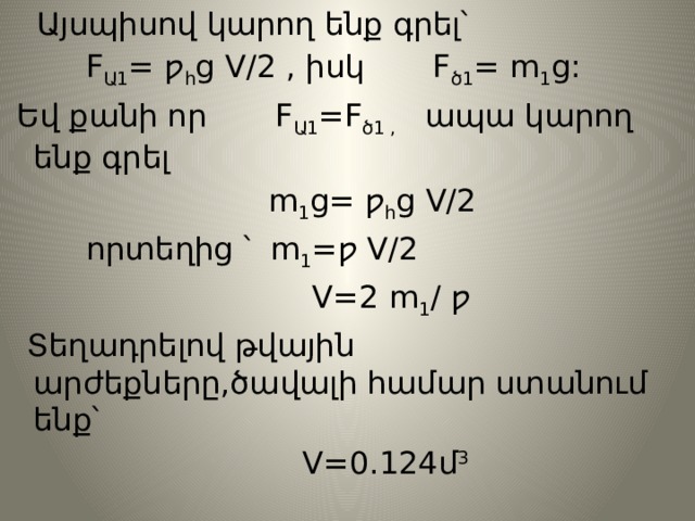  Այսպիսով կարող ենք գրել՝  F Ա1 = ƿ հ g V/2 , իսկ F ծ1 = m 1 g:  Եվ քանի որ F Ա1 =F ծ1 , ապա կարող ենք գրել  m 1 g= ƿ հ g V/2  որտեղից ՝ m 1 =ƿ V/2  V=2 m 1 / ƿ  Տեղադրելով թվային արժեքները,ծավալի համար ստանում ենք՝  V=0.124մ 3 