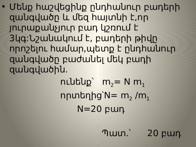 Մենք հաշվեցինք ընդհանուր բադերի զանգվածը և մեզ հայտնի է,որ յուրաքանչյուր բադ կշռում է 3կգ:Նշանակում է, բադերի թիվը որոշելու համար,պետք է ընդհանուր զանգվածը բաժանել մեկ բադի զանգվածին.  ունենք՝ m 2 = N m 1  որտեղից՝N= m 2 /m 1  N=20 բադ  Պատ.՝ 20 բադ 