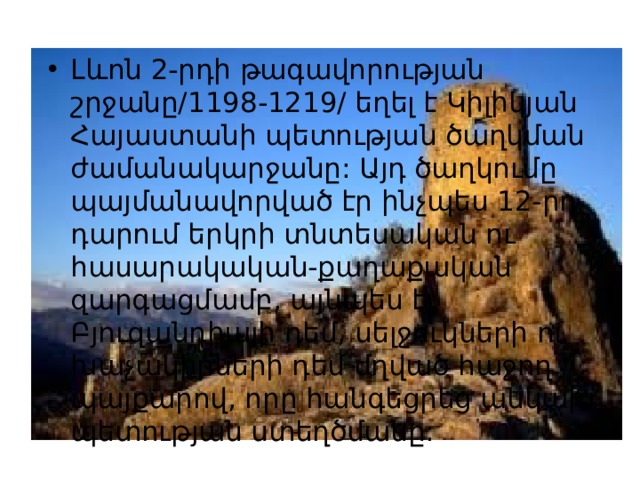 Լևոն 2-րդի թագավորության շրջանը/1198-1219/ եղել է Կիլիկյան Հայաստանի պետության ծաղկման ժամանակարջանը: Այդ ծաղկումը պայմանավորված էր ինչպես 12-րդ դարում երկրի տնտեսական ու հասարակական-քաղաքական զարգացմամբ, այնպես էլ Բյուզանդիայի դեմ, սելջուկների ու խաչակիրների դեմ մղված հաջող պայքարով, որը հանգեցրեց անկախ պետության ստեղծմանը: 