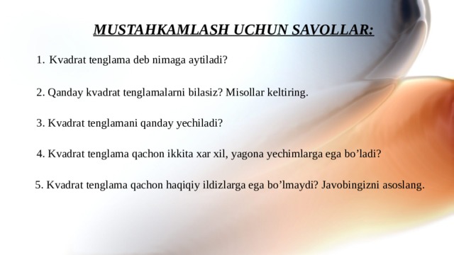 MUSTAHKAMLASH UCHUN SAVOLLAR: Kvadrat tenglama deb nimaga aytiladi? 2. Qanday kvadrat tenglamalarni bilasiz? Misollar keltiring. 3. Kvadrat tenglamani qanday yechiladi? 4. Kvadrat tenglama qachon ikkita xar xil, yagona yechimlarga ega bo’ladi? 5. Kvadrat tenglama qachon haqiqiy ildizlarga ega bo’lmaydi? Javobingizni asoslang. 12 