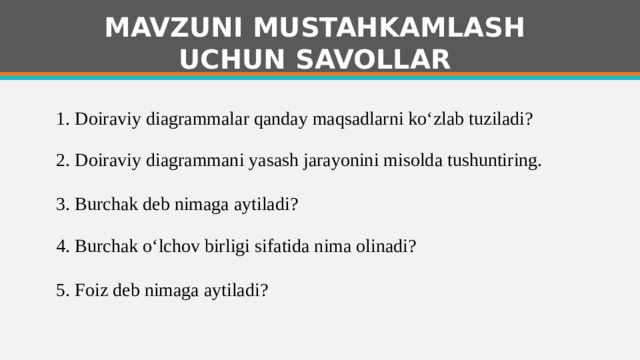 MAVZUNI MUSTAHKAMLASH UCHUN SAVOLLAR 1. Doiraviy diagrammalar qanday maqsadlarni ko‘zlab tuziladi?   2. Doiraviy diagrammani yasash jarayonini misolda tushuntiring. 3. Burchak deb nimaga aytiladi?   4. Burchak o‘lchov birligi sifatida nima olinadi?   5. Foiz deb nimaga aytiladi?   1 