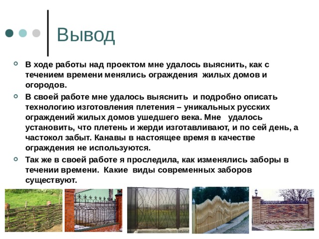 Вывод В ходе работы над проектом мне удалось выяснить, как с течением времени менялись ограждения жилых домов и огородов. В своей работе мне удалось выяснить и подробно описать технологию изготовления плетения – уникальных русских ограждений жилых домов ушедшего века. Мне удалось установить, что плетень и жерди изготавливают, и по сей день, а частокол забыт. Канавы в настоящее время в качестве ограждения не используются. Так же в своей работе я проследила, как изменялись заборы в течении времени. Какие виды современных заборов существуют.   